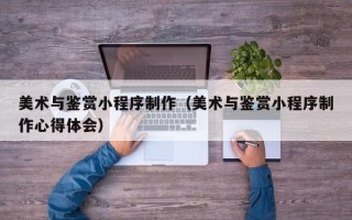 阿勒泰美术与鉴赏小程序制作（美术与鉴赏小程序制作心得体会）
