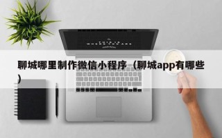 阿勒泰聊城哪里制作微信小程序（聊城app有哪些）