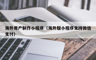 阿勒泰海外用户制作小程序（海外版小程序支持微信支付）